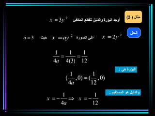 ‫مثال ) 2(‬
             ‫‪x = 3y‬‬   ‫2‬
                              ‫أوجد البؤرة والدليل للقطع المكافئ‬

       ‫) ‪A (x , y‬‬                                                       ‫الحل‬
‫3= ‪a‬‬   ‫حيث‬     ‫‪x = ay‬‬     ‫2‬
                                ‫على الصورة‬        ‫‪x = 2y‬‬          ‫2‬




                 ‫1‬   ‫1‬   ‫1‬
                   ‫=‬   ‫=‬
                ‫21 )3(4 ‪4a‬‬
                                                              ‫البؤرة هي :‬
                        ‫1‬        ‫1‬
                      ‫)0 , ( = )0 , (‬
                       ‫‪4a‬‬       ‫21‬
                                                       ‫والدليل هو المستقيم :‬
                   ‫1‬         ‫1‬
             ‫− = ‪x = − ⇒ −x‬‬
                  ‫‪4a‬‬        ‫21‬
 