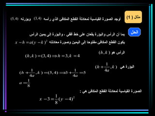‫أوجد الصورة القياسية لمعادلة القطع المكافئ الذي رأسه )4 ,3( وبؤرته )4 ,5(‬      ‫مثال ) 1(‬



            ‫بما أن الرأس والبؤرة يقعان على خط أفقي ، والبؤرة إلى يمين الرأس‬      ‫الحل‬
  ‫يكون القطع المكافئ مفتوحا إلى اليمين وصورة معادلته 2 ) ‪x − h = a ( y − k‬‬

                                                          ‫الرأس هو ) ‪( h , k‬‬
         ‫4 = ‪( h , k ) = (3, 4) ⇒ h = 3, k‬‬
                                                                ‫1‬
                                                        ‫+ ‪(h‬‬      ‫البؤرة هي ) ‪, k‬‬
          ‫1‬                    ‫1‬                               ‫‪4a‬‬
     ‫+ ‪(h‬‬   ‫+ ⇒ )4 ,5(= ) ‪, k‬‬
                           ‫3‬     ‫5=‬
         ‫‪4a‬‬                   ‫‪4a‬‬
        ‫1‬
     ‫=‪a‬‬
        ‫8‬
                                             ‫الصورة القياسية لمعادلة القطع المكافئ هي :‬
                          ‫1‬
                   ‫2 )4 − ‪x − 3 = ( y‬‬
                          ‫8‬
 
