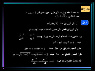 ‫مثال ) 2(‬
         ‫جد معادلة القطع الزائد الذي طول محوره المرافق 4 ، وبؤرتاه‬
                                       ‫هما النقطتان )8 ± ,0(‬


                                ‫بما أن البؤرتين هما )8 ± ,0(‬          ‫الحل‬

            ‫إذن البؤرتان تقعان على محور الصادات حيث 8 = ‪c‬‬

    ‫2 ‪y‬‬  ‫2 ‪x‬‬
      ‫2‬
        ‫ومنه تكون معادلة القطع الزائد على الصورة = 2 −‬
             ‫1‬
    ‫‪a‬‬    ‫‪b‬‬
                      ‫حيث 8 = 2 ‪a 2 +b 2 =c‬‬

        ‫2 = ‪2b = 4 ⇒b‬‬            ‫طول المحور المرافق هو ‪ 2b‬حيث‬

‫طول المحور القاطع هو ‪ 2a‬حيث 2 = 4− 8 = 2 ‪a = c 2 −b‬‬
               ‫2 ‪y‬‬  ‫2 ‪x‬‬
                   ‫−‬    ‫إذن معادلة القطع الزائد هي : =‬
                         ‫1‬
                ‫4‬    ‫4‬
 