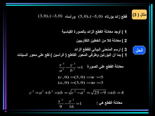 ‫قطع زائد بؤرتاه )0 ,5− ( ,)0 ,5( ورأساه )0 ,3− ( ,)0 ,3(‬        ‫مثال ) 3(‬


                              ‫1 ( أوجد معادلة القطع الزائد بالصورة القياسية‬

                                        ‫2 ( معادلة كل من الخطين التقاربيين‬

                                     ‫3 ( ارسم المنحنى البياني للقطع الزائد‬     ‫الحل‬
‫1 ( بما أن البؤرتين وطرفي المحور القاطع ) الرأسين ( تقع على محور السينات‬

                            ‫2‪x‬‬   ‫2‪y‬‬
                              ‫2‬
                                ‫1= 2 −‬         ‫معادلة القطع على الصورة‬
                            ‫‪a‬‬    ‫‪b‬‬
                           ‫5= ⇒ )0 ,5(= )0 , ‪(c‬‬
                                            ‫‪c‬‬
                           ‫3= ⇒ )0 ,3(= )0 , ‪(a‬‬
                                            ‫‪a‬‬

        ‫4 = ‪c 2 = a 2 +b 2 ⇒b = c 2 − a 2 = 25 − 9 ⇒b‬‬
                           ‫2‪x‬‬   ‫2‪y‬‬
                              ‫−‬    ‫1=‬                ‫معادلة القطع هي :‬
                           ‫9‬    ‫61‬
 