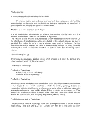 Positive science.
In which category should psychology be included?
Psychology studies facts and describes „what is‟. It does not concern with „ought to‟
as emphasized by Normative sciences like Ethics, logic and philosophy etc. therefore it is
quite proper to describe psychology as a Positive science.
What kind of positive science is psychology?
It is not as perfect as the sciences like physics, mathematics, chemistry etc, is. It is a
behavior science which deals with the behavior of organisms.
This behavior is quite dynamic and unexpected. We are not consistent in our behavior. On
the other hand, physical reactions which are studied by the natural sciences are always
predicted. This makes the study in natural sciences more exact, accurate and objective.
Psychology has not yet attained this status of these sciences although it is trying hard to be
more objective, exact and accurate. Therefore it is better to name it as developing positive
science.
Definition of Psychology:
“Psychology is a developing positive science which enables us to study the behavior of a
living organism in relation to his environment”.
The History of Psychology:
The Roots of Psychology:
Philosophical Roots of Psychology
Scientific Roots of Psychology
The Roots of Psychology:
Psychology‟s roots are in philosophy and science. When physiologists of the late nineteenth
century began to use scientific methods to study the mind, psychology became an
independent scientific discipline. As a science, psychology relies on objective, systematic
observation as its primary source of knowledge. Philosophy relies more on reasoning. While
philosophers argue about reality, scientists make predictions called hypotheses and test
them in the physical world, fully accepting the possibility of being wrong.
The Philosophical roots of Psychology
The philosophical roots of psychology reach back to the philosophers of ancient Greece,
most notably Plato (427-347 B.C) and Aristotle (384-322 B.C): who were especially

 