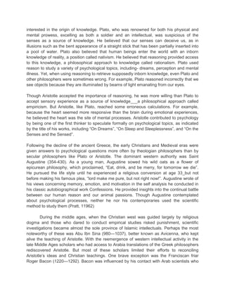 interested in the origin of knowledge. Plato, who was renowned for both his physical and
mental prowess, excelling as both a soldier and an intellectual, was suspicious of the
senses as a source of knowledge. He believed that our senses can deceive us, as in
illusions such as the bent appearance of a straight stick that has been partially inserted into
a pool of water. Plato also believed that human beings enter the world with an inborn
knowledge of reality, a position called nativism. He believed that reasoning provided access
to this knowledge, a philosophical approach to knowledge called rationalism. Plato used
reason to study a variety of psychological topics, including- dreams, perception and mental
illness. Yet, when using reasoning to retrieve supposedly inborn knowledge, even Plato and
other philosophers were sometimes wrong. For example, Plato reasoned incorrectly that we
see objects because they are illuminated by beams of light emanating from our eyes.
Though Aristotle accepted the importance of reasoning, he was more willing than Plato to
accept sensory experience as a source of knowledge___a philosophical approach called
empiricism. But Aristotle, like Plato, reached some erroneous calculations. For example,
because the heart seemed more responsive than the brain during emotional experiences,
he believed the heart was the site of mental processes. Aristotle contributed to psychology
by being one of the first thinker to speculate formally on psychological topics, as indicated
by the title of his works, including “On Dreams”, “On Sleep and Sleeplessness”, and “On the
Senses and the Sensed”.
Following the decline of the ancient Greece, the early Christians and Medieval eras were
given answers to psychological questions more often by theologian philosophers than by
secular philosophers like Plato or Aristotle. The dominant western authority was Saint
Augustine (354-430). As a young man, Augustine sowed his wild oats as a flower of
epicurean philosophy, which proclaimed, “Eat, drink, and be merry, for tomorrow we die”.
He pursued the life style until he experienced a religious conversion at age 33_but not
before making his famous plea, “lord make me pure, but not right now!”. Augustine wrote of
his views concerning memory, emotion, and motivation in the self analysis he conducted in
his classic autobiographical work Confessions. He provided insights into the continual battle
between our human reason and our animal passions. Though Augustine contemplated
about psychological processes, neither he nor his contemporaries used the scientific
method to study them (Pratt, 11962)
During the middle ages, when the Christian west was guided largely by religious
dogma and those who dared to conduct empirical studies risked punishment, scientific
investigations became almost the sole province of Islamic intellectuals. Perhaps the most
noteworthy of these was Abu Ibn Sina (980—1037), better known as Avicenna, who kept
alive the teaching of Aristotle. With the reemergence of western intellectual activity in the
late Middle Ages scholars who had access to Arabia translations of the Greek philosophers
rediscovered Aristotle. But most of these scholars limited their efforts to reconciling
Aristotle‟s ideas and Christian teachings. One brave exception was the Franciscan friar
Roger Bacon (1220—1292). Bacon was influenced by his contact with Arab scientists who

 