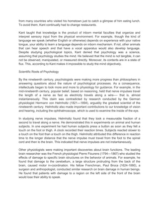 from many countries who visited his hometown just to catch a glimpse of him eating lunch.
To avoid them, Kant continually had to change restaurants.
Kant taught that knowledge is the product of inborn mental faculties that organize and
interpret sensory input from the physical environment. For example, though the kind of
language we speak (whether English or otherwise) depends on experience with your native
tongue, your ability to learn a language depends on inborn mechanism. If not, other animals
that can hear speech and that have a vocal apparatus would also develop language.
Despite studying psychological topics, Kant denied that psychology was a science,
assuming that psychology studies the mind. He believed that the mind is not tangible, it can
not be observed, manipulated, or measured directly. Moreover, its contents are in a state of
flux. This, according to Kant makes it impossible to study the mind objectively.
Scientific Roots of Psychology
By the nineteenth century, psychologists were making more progress than philosophers in
answering questions about the nature of psychological processes. As a consequence,
intellectuals began to look more and more to physiology for guidance. For example, in the
mid-nineteenth century, popular belief, based on reasoning, held that nerve impulses travel
the length of a nerve as fast as electricity travels along a wire---- that is, almost
instantaneously. This claim was contradicted by research conducted by the German
physiologist Hermann von Helmholtz (1821—1894), arguably the greatest scientist of the
nineteenth century. Helmholtz also made important contributions to our knowledge of vision
and hearing, including the ophthalmoscope, which is used to examine the inside of the eye.
In studying nerve impulses, Helmholtz found that they took a measurable fraction of a
second to travel along a nerve. He demonstrated this in experiments on animal and human
subjects. In one experiment he had human subjects press a button as soon as they felt a
touch on the foot or thigh. A clock recorded their reaction times. Subjects reacted slower to
a touch on the foot than a touch on the thigh. Helmholtz attributed this difference in reaction
time to the longer distance that the nerve impulse must travel from the foot to the spinal
cord and then to the brain. This indicated that nerve impulses are not instantaneously.
Other physiologists were making important discoveries about brain functions. The leading
brain researcher was the French physiologist Pierre Flourens (1794—1867) who studied the
effects of damage to specific brain structures on the behavior of animals. For example, he
found that damage to the cerebellum, a large structure protruding from the back of the
brain, caused motor in-coordination. His fellow Frenchman, Paul Broca (1624-1880), a
surgeon and anthropologist, conducted similar research on brain damage in human beings.
He found that patients with damage to a region on the left side of the front of the brain
would lose their ability to speak.

 