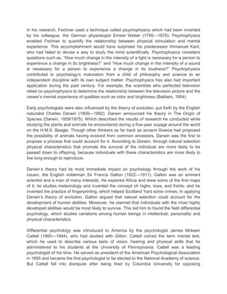 In his research, Fechner used a technique called psychophysics which had been invented
by his colleague, the German physiologist Ernest Weber (1795—1878). Psychophysics
enabled Fechner to quantify the relationship between physical stimulation and mental
experience. This accomplishment would have surprised his predecessor Immanuel Kant,
who had failed to devise a way to study the mind scientifically. Psychophysics considers
questions such as, “How much change in the intensity of a light is necessary for a person to
experience a change in its brightness?” and “How much change in the intensity of a sound
is necessary for a person to experience a change in its loudness?” Psychophysics
contributed to psychology‟s maturation from a child of philosophy and science to an
independent discipline with its own subject matter. Psychophysics has also had important
application during the past century. For example, the scientists who perfected television
relied on psychophysics to determine the relationship between the television picture and the
viewer‟s mental experience of qualities such as color and brightness (Baldwin, 1954)
Early psychologists were also influenced by the theory of evolution, put forth by the English
naturalist Charles Darwin (1809—1882). Darwin announced his theory in The Origin of
Species (Darwin, 1859/1975). Which described the results of research he conducted while
studying the plants and animals he encountered during a five-year voyage around the world
on the H.M.S. Beagle. Though other thinkers as far back as ancient Greece had proposed
the possibility of animals having evolved from common ancestors, Darwin was the first to
propose a process that could account for it. According to Darwin, through natural selection
physical characteristics that promote the survival of the individual are more likely to be
passed down to offspring, because individuals with these characteristics are more likely to
live long enough to reproduce.
Darwin‟s theory had its most immediate impact on psychology through the work of his
cousin, the English nobleman Sir Francis Galton (1822—1911). Galton was an eminent
scientist and a man of many interests. He explored Africa and drew some of the first maps
of it; he studies meteorology and invented the concept oh highs, lows, and fronts; and he
invented the practice of fingerprinting, which helped Scotland Yard solve crimes. In applying
Darwin‟s theory of evolution, Galton argued that natural selection could account for the
development of human abilities. Moreover, he claimed that individuals with the most highly
developed abilities would be most likely to survive. This led him to found the field differential
psychology, which studies variations among human beings in intellectual, personality and
physical characteristics.
Differential psychology was introduced to America by the psychologist James Mckeen
Cattell (1860—1944), who had studied with Gilton. Cattell coined the term mental test,
which he used to describe various tests of vision, hearing and physical skills that he
administered to his students at the University of Pennsylvania. Cattell was a leading
psychologist of his time. He served as president of the American Psychological Association
in 1895 and became the first psychologist to be elected to the National Academy of science.
But Cattell fell into disrepute after being fired by Columbia University for opposing

 