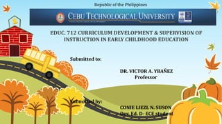 Republic of the Philippines
EDUC. 712 CURRICULUM DEVELOPMENT & SUPERVISION OF
INSTRUCTION IN EARLY CHILDHOOD EDUCATION
Submitted to:
DR. VICTOR A. YBAÑEZ
Professor
Submitted by:
CONIE LIEZL N. SUSON
Dev. Ed. D- ECE student
 