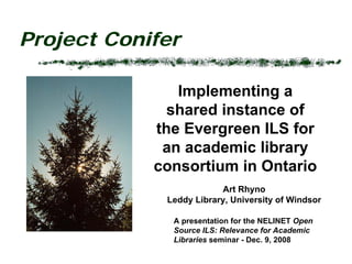 Project Conifer

               Implementing a
              shared instance of
            the Evergreen ILS for
             an academic library
            consortium in Ontario
                         Art Rhyno
             Leddy Library, University of Windsor

              A presentation for the NELINET Open
              Source ILS: Relevance for Academic
              Libraries seminar - Dec. 9, 2008
 