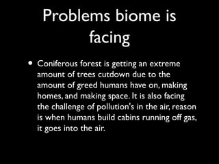 Problems biome is
facing
• Coniferous forest is getting an extreme
amount of trees cutdown due to the
amount of greed humans have on, making
homes, and making space. It is also facing
the challenge of pollution's in the air, reason
is when humans build cabins running off gas,
it goes into the air.