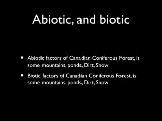 Abiotic, and biotic
• Abiotic factors of Canadian Coniferous Forest, is
some mountains, ponds, Dirt, Snow
• Biotic factors of Canadian Coniferous Forest, is
some mountains, ponds, Dirt, Snow