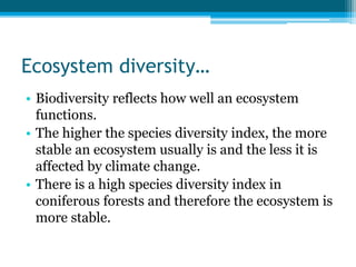 Ecosystem diversity…
• Biodiversity reflects how well an ecosystem
functions.
• The higher the species diversity index, the more
stable an ecosystem usually is and the less it is
affected by climate change.
• There is a high species diversity index in
coniferous forests and therefore the ecosystem is
more stable.
 