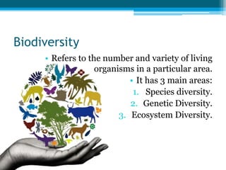 Biodiversity
• Refers to the number and variety of living
organisms in a particular area.
• It has 3 main areas:
1. Species diversity.
2. Genetic Diversity.
3. Ecosystem Diversity.
 