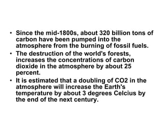 Since the mid-1800s, about 320 billion tons of carbon have been pumped into the atmosphere from the burning of fossil fuels. The destruction of the world's forests, increases the concentrations of carbon dioxide in the atmosphere by about 25 percent.  It is estimated that a doubling of CO2 in the atmosphere will increase the Earth's temperature by about 3 degrees Celcius by the end of the next century. 