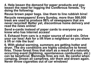 4. Help lessen the demand for paper products and you lessen the need for logging the Coniferous forests. Try doing the following: Reuse brown paper bags. Use them to line rubbish bins!   Recycle newspapers! Every Sunday, more than 500,000 trees are used to produce 88% of newspapers that are never recycled! Better yet, discontinue home delivery and read the news online!   Send e-cards instead of paper cards to everyone you know who has Internet access!   5. Exhaust from cars is a major source of acid rain. Drive your car less! Ask for a lift from a neighbour so you share a lift or ride the bus!    6. With global warming, summers are getting hotter and dryer. The dry conditions are highly conducive to forest fires. Those forest fires that start as a result of a naturally occurring event (lightning, spontaneous combustion, etc.) can be beneficial. Manmade fires are not. Be careful when camping. Drown all campfires, stir them and drown again. Never throw cigarettes out of car windows!    