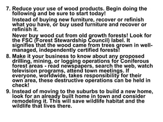7. Reduce your use of wood products. Begin doing the following and be sure to start today!   Instead of buying new furniture, recover or refinish what you have, or buy used furniture and recover or refinish it.   Never buy wood cut from old growth forests! Look for the FSC (Forest Stewardship Council) label. It signifies that the wood came from trees grown in well-managed, independently certified forests!   8. Make it your business to know about any proposed drilling, mining, or logging operations for Coniferous forest areas - read newspapers, search the web, watch television programs, attend town meetings. If everyone, worldwide, takes responsibility for their own area, these destructive operations can be held in check!     9. Instead of moving to the suburbs to build a new home, look for an already built home in town and consider remodeling it. This will save wildlife habitat and the wildlife that lives there. 