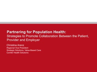 Partnering for Population Health: 
Strategies to Promote Collaboration Between the Patient, 
Provider and Employer 
Christina Arenz 
Regional Vice President 
Strategic Solutions, Value-Based Care 
Conifer Health Solutions 
1 ©2014 Conifer Health Solutions, LLC. All Rights Reserved. 
 