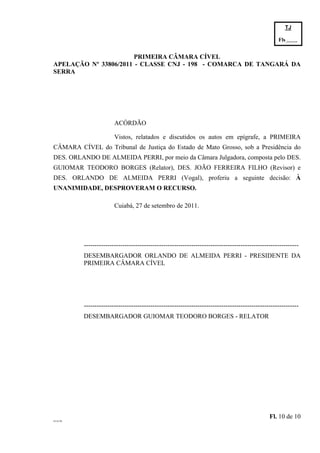 TJ

                                                                                                    Fls.------
                                                                                                    -
                       PRIMEIRA CÂMARA CÍVEL
APELAÇÃO Nº 33806/2011 - CLASSE CNJ - 198 - COMARCA DE TANGARÁ DA
SERRA




                        ACÓRDÃO

                        Vistos, relatados e discutidos os autos em epígrafe, a PRIMEIRA
CÂMARA CÍVEL do Tribunal de Justiça do Estado de Mato Grosso, sob a Presidência do
DES. ORLANDO DE ALMEIDA PERRI, por meio da Câmara Julgadora, composta pelo DES.
GUIOMAR TEODORO BORGES (Relator), DES. JOÃO FERREIRA FILHO (Revisor) e
DES. ORLANDO DE ALMEIDA PERRI (Vogal), proferiu a seguinte decisão: À
UNANIMIDADE, DESPROVERAM O RECURSO.

                        Cuiabá, 27 de setembro de 2011.




          ----------------------------------------------------------------------------------------------------
          DESEMBARGADOR ORLANDO DE ALMEIDA PERRI - PRESIDENTE DA
          PRIMEIRA CÂMARA CÍVEL




          ----------------------------------------------------------------------------------------------------
          DESEMBARGADOR GUIOMAR TEODORO BORGES - RELATOR




                                                                                                Fl. 10 de 10
GEACOR
 