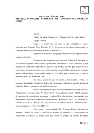 TJ

                                                                                      Fls.------
                                                                                      -
                       PRIMEIRA CÂMARA CÍVEL
APELAÇÃO Nº 33806/2011 - CLASSE CNJ - 198 - COMARCA DE TANGARÁ DA
SERRA




                        VOTO
                        EXMO. SR. DES. GUIOMAR TEODORO BORGES (RELATOR)
                        Egrégia Câmara:
                        Cinge-se a controvérsia em saber se tem pertinência o recurso
interposto por Sementes Nova Fronteira S. A., de sentença que julgou improcedente os
Embargos à Execução opostos contra Banco Bradesco S. A.
                        A preliminar de carência de ação por se confundir com o próprio mérito
será aqui analisada.
                        Constata-se que a apelante ingressou com Embargos à Execução em
face do banco apelado, com o objetivo primeiro de desconstituir o título exequendo, porque
fundado em instrumento particular de confissão de dívidas, que tem por origem diversos
empréstimos em conta corrente, bem assim, discutir a onerosidade excessiva dos contratos,
porque aplicado juros remuneratórios acima de 12% (doze por cento) ao ano e correção
monetária pela Taxa Referencial - TR.
                        De início, registra-se que na hipótese, demonstrada a relação de
consumo, foi aplicado o Código de Defesa do Consumidor e deferida a inversão do ônus da
prova (fls. 94/98), cuja decisão não foi alvo de recurso.
                        O título executado trata-se de um Instrumento Particular de Confissão e
Parcelamento de Dívidas - Juros Pré e Correção Pós-Fixada, firmado em 28.10.2005, originário
de contratos de empréstimos anteriores e inadimplidos pela apelante, representados por:
Instrumento Particular de Contrato de Financiamento - Capital de Giro - Taxa Prefixada nºs
1.94212, 1.415.934 e 1.411.163 (fls. 150; 262/265 e 266/268) e Cédula de Crédito Bancário -
Conta Garantida nº 1197217 (fls. 152/157).
                        Com efeito, a jurisprudência dos Tribunais Pátrios, inclusive do
Superior Tribunal de Justiça é pacífica no sentido de reconhecer a executividade do
instrumento de confissão de dívida, ainda que oriundo de contrato de abertura de crédito,


                                                                                    Fl. 3 de 10
 