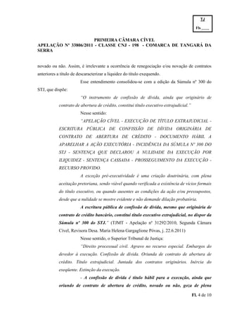 TJ

                                                                                            Fls.------
                                                                                            -
                       PRIMEIRA CÂMARA CÍVEL
APELAÇÃO Nº 33806/2011 - CLASSE CNJ - 198 - COMARCA DE TANGARÁ DA
SERRA


novado ou não. Assim, é irrelevante a ocorrência de renegociação e/ou novação de contratos
anteriores a título de descaracterizar a liquidez do título exequendo.
                        Esse entendimento consolidou-se com a edição da Súmula nº 300 do
STJ, que dispõe:
                        “O instrumento de confissão de dívida, ainda que originário de
            contrato de abertura de crédito, constitui título executivo extrajudicial.”
                        Nesse sentido:
                        “APELAÇÃO CÍVEL - EXECUÇÃO DE TÍTULO EXTRAJUDICIAL -
            ESCRITURA PÚBLICA DE CONFISSÃO DE DÍVIDA ORIGINÁRIA DE
            CONTRATO DE ABERTURA DE CRÉDITO - DOCUMENTO HÁBIL A
            APARELHAR A AÇÃO EXECUTÓRIA - INCIDÊNCIA DA SÚMULA Nº 300 DO
            STJ - SENTENÇA QUE DECLAROU A NULIDADE DA EXECUÇÃO POR
            ILIQUIDEZ - SENTENÇA CASSADA - PROSSEGUIMENTO DA EXECUÇÃO -
            RECURSO PROVIDO.
                        A exceção pré-executividade é uma criação doutrinária, com plena
            aceitação pretoriana, sendo viável quando verificada a existência de vícios formais
            do título executivo, ou quando ausentes as condições da ação e/ou pressupostos,
            desde que a nulidade se mostre evidente e não demande dilação probatória.
                        A escritura pública de confissão de dívida, mesmo que originária de
            contrato de crédito bancário, constitui título executivo extrajudicial, no dispor da
            Súmula nº 300 do STJ.” (TJMT - Apelação nº 31292/2010, Segunda Câmara
            Cível, Revisora Desa. Maria Helena Gargaglione Póvas, j. 22.6.2011)
                        Nesse sentido, o Superior Tribunal de Justiça:
                        “Direito processual civil. Agravo no recurso especial. Embargos do
            devedor à execução. Confissão de dívida. Oriunda de contrato de abertura de
            crédito. Título extrajudicial. Juntada dos contratos originários. Inércia do
            exeqüente. Extinção da execução.
                        - A confissão de dívida é título hábil para a execução, ainda que
            oriundo de contrato de abertura de crédito, novado ou não, goza de plena

                                                                                          Fl. 4 de 10
 