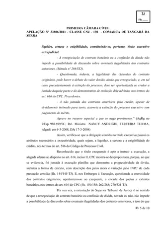 TJ

                                                                                        Fls.------
                                                                                        -
                       PRIMEIRA CÂMARA CÍVEL
APELAÇÃO Nº 33806/2011 - CLASSE CNJ - 198 - COMARCA DE TANGARÁ DA
SERRA


           liquidez, certeza e exigibilidade, constituindo-se, portanto, título executivo
           extrajudicial.
                       - A renegociação de contrato bancário ou a confissão da dívida não
           impede a possibilidade de discussão sobre eventuais ilegalidades dos contratos
           anteriores. (Súmula nº 286/STJ).
                       - Questionada, todavia, a legalidade das cláusulas do contrato
           originário, pode haver o debate do valor devido, ainda que renegociado, e, em tal
           caso, precedentemente à extinção do processo, deve ser oportunizada ao credor a
           juntada daquele pacto e do demonstrativo de evolução dele advindo, nos termos do
           art. 616 do CPC. Precedentes.
                       - A não juntada dos contratos anteriores pelo credor, apesar de
           devidamente intimado para tanto, acarreta a extinção do processo executivo sem
           julgamento do mérito.
                       Agravo no recurso especial a que se nega provimento.” (AgRg no
           REsp 988.699/SC, Rel. Ministra NANCY ANDRIGHI, TERCEIRA TURMA,
           julgado em 6-3-2008, DJe 17-3-2008)
                       Assim, verifica-se que a obrigação contida no título executivo possui os
atributos necessários a executividade, quais sejam, a liquidez, a certeza e a exigibilidade do
crédito, nos termos do art. 586 do Código de Processo Civil.
                       Reconhecido que o título exequendo é apto a instruir a execução, a
alegada ofensa ao disposto no art. 614, inciso II, CPC mostra-se despropositada, porque, ao que
se evidencia, foi juntada à execução planilha que demonstra a progressividade da dívida,
incluída a forma de cálculo, com descrição dos juros mora e variação pelo INPC de cada
prestação vencida (fls. 144/145-TJ). E, nos Embargos à Execução, questionada a onerosidade
dos contratos originários, oportunizou-se ao exequente, o encarte dos pactos e extratos
bancários, nos termos do art. 616 do CPC (fls. 150/158; 262/268; 270/321-TJ).
                       Por sua vez, a orientação do Superior Tribunal de Justiça é no sentido
de que a renegociação de contrato bancário ou confissão de dívida, novada ou não, não impede
a possibilidade de discussão sobre eventuais ilegalidades dos contratos anteriores, a teor do que

                                                                                      Fl. 5 de 10
 
