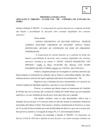 TJ

                                                                                         Fls.------
                                                                                         -
                       PRIMEIRA CÂMARA CÍVEL
APELAÇÃO Nº 33806/2011 - CLASSE CNJ - 198 - COMARCA DE TANGARÁ DA
SERRA


informa a Súmula nº 286/STJ: “A renegociação de contrato bancário ou a confissão de dívida
não impede a possibilidade de discussão sobre eventuais ilegalidades dos contratos
anteriores.”
                        Nesse sentido:
                        “AGRAVO REGIMENTAL NO RECURSO ESPECIAL. NEGÓCIO
            JURÍDICO BANCÁRIO. EMBARGOS DE DEVEDOR. CÉDULA RURAL
            HIPOTECÁRIA. REVISÃO DE CONTRATOS EM SEDE DE EMBARGOS.
            POSSIBILIDADE.
                        - A renegociação de contrato bancário ou a confissão da dívida não
            impede a possibilidade de discussão sobre eventuais ilegalidades dos contratos
            anteriores. Incidência da súmula nº 286/STJ. AGRAVO REGIMENTAL NÃO
            PROVIDO.” (AgRg no REsp 716.961/RS, Rel. Ministro LUIS FELIPE
            SALOMÃO, QUARTA TURMA, julgado em 17/02/2011, DJe 22/02/2011)
                        Todavia, conquanto possam ser investigados os contratos anteriores que
deram margem ao instrumento de confissão, não se observa a onerosidade alegada, vale saber,
cobrança de juros acima do teto legal e aplicação indevida da Taxa Referencial - TR.
                        Registra-se que a limitação dos juros remuneratórios só é possível em
contratos regidos por legislação específica, o que não é o caso em discussão.
                        Frisa-se, os contratos que deram origem ao Instrumento de Confissão
de Dívida, que ora se executa, não se tratam de Cédulas de Crédito Rural, que tem legislação
específica e, no caso, limitação da taxa de juros, como quer fazer crer a apelada.
                        Nos demais contratos, como os aqui apresentados, sabe-se que a
limitação da taxa de juros a 1% (um por cento) ao mês não alcança as instituições financeiras
autorizadas pelo Banco Central. Nem mesmo a tentativa constitucional de fixarem-se os juros
em 1% ao mês foi bem sucedida, por conta da dificuldade de aferir-se o que vem a ser juro real,
fato que levou, inclusive, à revogação do artigo 192, § 3°, da Constituição Federal.
                        Corrobora tal orientação a Súmula nº 596/STF: “As disposições do
Decreto 22.626 de 1933 não se aplicam às taxas de juros e aos outros encargos cobrados nas


                                                                                       Fl. 6 de 10
 