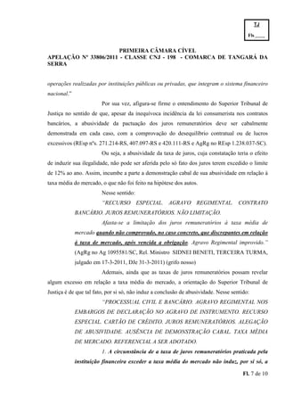 TJ

                                                                                         Fls.------
                                                                                         -
                       PRIMEIRA CÂMARA CÍVEL
APELAÇÃO Nº 33806/2011 - CLASSE CNJ - 198 - COMARCA DE TANGARÁ DA
SERRA


operações realizadas por instituições públicas ou privadas, que integram o sistema financeiro
nacional.”
                        Por sua vez, afigura-se firme o entendimento do Superior Tribunal de
Justiça no sentido de que, apesar da inequívoca incidência da lei consumerista nos contratos
bancários, a abusividade da pactuação dos juros remuneratórios deve ser cabalmente
demonstrada em cada caso, com a comprovação do desequilíbrio contratual ou de lucros
excessivos (REsp nºs. 271.214-RS, 407.097-RS e 420.111-RS e AgRg no REsp 1.238.037-SC).
                        Ou seja, a abusividade da taxa de juros, cuja constatação teria o efeito
de induzir sua ilegalidade, não pode ser aferida pelo só fato dos juros terem excedido o limite
de 12% ao ano. Assim, incumbe a parte a demonstração cabal de sua abusividade em relação à
taxa média do mercado, o que não foi feito na hipótese dos autos.
                        Nesse sentido:
                        “RECURSO ESPECIAL. AGRAVO REGIMENTAL. CONTRATO
             BANCÁRIO. JUROS REMUNERATÓRIOS. NÃO LIMITAÇÃO.
                        Afasta-se a limitação dos juros remuneratórios à taxa média de
             mercado quando não comprovado, no caso concreto, que discrepantes em relação
             à taxa de mercado, após vencida a obrigação. Agravo Regimental improvido.”
             (AgRg no Ag 1095581/SC, Rel. Ministro SIDNEI BENETI, TERCEIRA TURMA,
             julgado em 17-3-2011, DJe 31-3-2011) (grifo nosso)
                        Ademais, ainda que as taxas de juros remuneratórios possam revelar
algum excesso em relação a taxa média do mercado, a orientação do Superior Tribunal de
Justiça é de que tal fato, por si só, não induz a conclusão de abusividade. Nesse sentido:
                        “PROCESSUAL CIVIL E BANCÁRIO. AGRAVO REGIMENTAL NOS
             EMBARGOS DE DECLARAÇÃO NO AGRAVO DE INSTRUMENTO. RECURSO
             ESPECIAL. CARTÃO DE CRÉDITO. JUROS REMUNERATÓRIOS. ALEGAÇÃO
             DE ABUSIVIDADE. AUSÊNCIA DE DEMONSTRAÇÃO CABAL. TAXA MÉDIA
             DE MERCADO. REFERENCIAL A SER ADOTADO.
                        1. A circunstância de a taxa de juros remuneratórios praticada pela
             instituição financeira exceder a taxa média do mercado não induz, por si só, a

                                                                                       Fl. 7 de 10
 