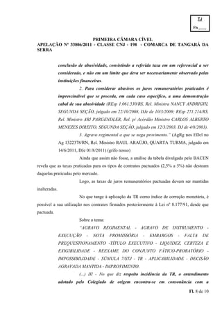 TJ

                                                                                      Fls.------
                                                                                      -
                       PRIMEIRA CÂMARA CÍVEL
APELAÇÃO Nº 33806/2011 - CLASSE CNJ - 198 - COMARCA DE TANGARÁ DA
SERRA


               conclusão de abusividade, consistindo a referida taxa em um referencial a ser
               considerado, e não em um limite que deva ser necessariamente observado pelas
               instituições financeiras.
                           2. Para considerar abusivos os juros remuneratórios praticados é
               imprescindível que se proceda, em cada caso específico, a uma demonstração
               cabal de sua abusividade (REsp 1.061.530/RS, Rel. Ministra NANCY ANDRIGHI,
               SEGUNDA SEÇÃO, julgado em 22/10/2008, DJe de 10/3/2009; REsp 271.214/RS,
               Rel. Ministro ARI PARGENDLER, Rel. p/ Acórdão Ministro CARLOS ALBERTO
               MENEZES DIREITO, SEGUNDA SEÇÃO, julgado em 12/3/2003, DJ de 4/8/2003).
                           3. Agravo regimental a que se nega provimento.” (AgRg nos EDcl no
               Ag 1322378/RN, Rel. Ministro RAUL ARAÚJO, QUARTA TURMA, julgado em
               14/6/2011, DJe 01/8/2011) (grifo nosso)
                           Ainda que assim não fosse, a análise da tabela divulgada pelo BACEN
revela que as taxas praticadas para os tipos de contratos pactuados (2,5% a 5%) não destoam
daquelas praticadas pelo mercado.
                           Logo, as taxas de juros remuneratórios pactuadas devem ser mantidas
inalteradas.
                           No que tange à aplicação da TR como índice de correção monetária, é
possível a sua utilização nos contratos firmados posteriormente à Lei nº 8.177/91, desde que
pactuada.
                           Sobre o tema:
                           “AGRAVO REGIMENTAL - AGRAVO DE INSTRUMENTO -
               EXECUÇÃO        -   NOTA    PROMISSÓRIA      -   EMBARGOS      -   FALTA        DE
               PREQUESTIONAMENTO -TÍTULO EXECUTIVO - LIQUIDEZ, CERTEZA E
               EXIGIBILIDADE - REEXAME DO CONJUNTO FÁTICO-PROBATÓRIO -
               IMPOSSIBILIDADE - SÚMULA 7/STJ - TR - APLICABILIDADE - DECISÃO
               AGRAVADA MANTIDA - IMPROVIMENTO.
                           (...) III - No que diz respeito incidência da TR, o entendimento
               adotado pelo Colegiado de origem encontra-se em consonância com a

                                                                                   Fl. 8 de 10
 
