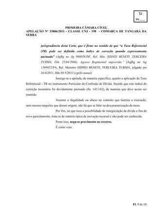 TJ

                                                                                      Fls.------
                                                                                      -
                       PRIMEIRA CÂMARA CÍVEL
APELAÇÃO Nº 33806/2011 - CLASSE CNJ - 198 - COMARCA DE TANGARÁ DA
SERRA


           jurisprudência desta Corte, que é firme no sentido de que “a Taxa Referencial
           (TR) pode ser definida como índice de correção quando expressamente
           pactuada” (AgRg no Ag 908038/DF, Rel. Min. SIDNEI BENETI, TERCEIRA
           TURMA, DJe 25/04/2008). Agravo Regimental improvido.” (AgRg no Ag
           1389472/PA, Rel. Ministro SIDNEI BENETI, TERCEIRA TURMA, julgado em
           26/4/2011, DJe 05/5/2011) (grifo nosso)
                       Insurge-se a apelada, de maneira específica, quanto a aplicação da Taxa
Referencial - TR no instrumento Particular de Confissão de Dívida. Sucede que este índice de
correção monetária foi devidamente pactuado (fls. 141/142), de maneira que deve assim ser
mantido.
                       Ausente a ilegalidade ou abuso no contrato que lastreia a execução,
nem mesmo naqueles que deram origem, não há que se falar na descaracterização da mora.
                       Por fim, no que toca a possibilidade de renegociação da dívida a fim de
novo parcelamento, trata-se de matéria típica de inovação recursal e não pode ser conhecida.
                       Posto isso, nega-se provimento ao recurso.
                       É como voto.




                                                                                    Fl. 9 de 10
 