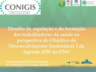 Desafio da regulação e da formação
dos trabalhadores da saúde na
perspectiva do Objetivo do
Desenvolvimento Sustentável 3 da
Agenda 2030 da ONU
Carlos Alberto Pereira de Oliveira,
II CONIGIS, 27 de outubro de 2017
 