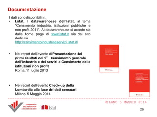 MILANO 5 MAGGIO 2014
Documentazione
I dati sono disponibili in:
• I.stat, il datawarehouse dell’Istat, al tema
“Censimento industria, istituzioni pubbliche e
non profit 2011”. Al datawarehouse si accede sia
dalla home page di www.istat.it sia dal sito
dedicato
http://censimentoindustriaeservizi.istat.it/.
• Nel report dell’evento di Presentazione dei
primi risultati del 9° Censimento generale
dell’industria e dei servizi e Censimento delle
istituzioni non profit
Roma, 11 luglio 2013
• Nel report dell’evento Check-up della
Lombardia alla luce dei dati censuari
Milano, 5 Maggio 2014
26
 