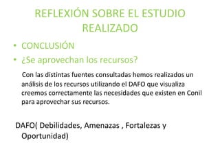 REFLEXIÓN SOBRE EL ESTUDIO
REALIZADO
• CONCLUSIÓN
• ¿Se aprovechan los recursos?
Con las distintas fuentes consultadas hemos realizados un
análisis de los recursos utilizando el DAFO que visualiza
creemos correctamente las necesidades que existen en Conil
para aprovechar sus recursos.

DAFO( Debilidades, Amenazas , Fortalezas y
Oportunidad)

 