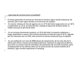 -¿Qué tipo de turismo tiene la localidad?
•
•
•
•
•
•
•

•

En líneas generales el turismo en Conil de la Frontera sigue siendo estacional, de
veraneo, por lo que sigue siendo un turismo de sol y playas.
-En verano destaca el mes de agosto con un 37 % del total, luego julio con un 18 %
y septiembre un 13 %, el resto del año -excepto la época de Semana Santa- la
media mensual es del 2% de total.
-Es un turismo claramente nacional, un 59 % del total, la mayoría andaluces y
luego madrileños y vascos. Del turismo extranjero el alemán copa el 55 %, seguido
por los franceses con un 33%, este turismo es menos estacional que el español.
-Es una población con más de 8000 plazas de alojamiento, de las más alta de la
oferta que ofrece nuestra comunidad autónoma. Destacan la segunda residencia
que tiene un escaso nivel de actividad y de prestación de servicios turísticos, pero
va destacando en los últimos años con la construcción de nuevos hoteles de 4
estrellas, sigue siendo importante el camping.

 