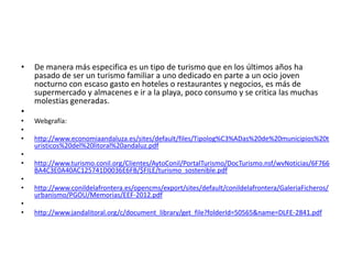 •

De manera más especifica es un tipo de turismo que en los últimos años ha
pasado de ser un turismo familiar a uno dedicado en parte a un ocio joven
nocturno con escaso gasto en hoteles o restaurantes y negocios, es más de
supermercado y almacenes e ir a la playa, poco consumo y se critica las muchas
molestias generadas.

•
•
•
•
•
•
•
•
•
•

Webgrafía:
http://www.economiaandaluza.es/sites/default/files/Tipolog%C3%ADas%20de%20municipios%20t
uristicos%20del%20litoral%20andaluz.pdf
http://www.turismo.conil.org/Clientes/AytoConil/PortalTurismo/DocTurismo.nsf/wvNoticias/6F766
BA4C3E0A40AC125741D0036E6FB/$FILE/turismo_sostenible.pdf
http://www.conildelafrontera.es/opencms/export/sites/default/conildelafrontera/GaleriaFicheros/
urbanismo/PGOU/Memorias/EEF-2012.pdf
http://www.jandalitoral.org/c/document_library/get_file?folderId=50565&name=DLFE-2841.pdf

 