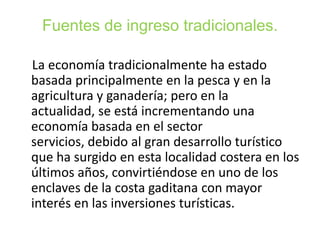 Fuentes de ingreso tradicionales.
La economía tradicionalmente ha estado
basada principalmente en la pesca y en la
agricultura y ganadería; pero en la
actualidad, se está incrementando una
economía basada en el sector
servicios, debido al gran desarrollo turístico
que ha surgido en esta localidad costera en los
últimos años, convirtiéndose en uno de los
enclaves de la costa gaditana con mayor
interés en las inversiones turísticas.

 