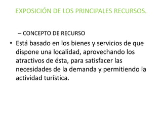 EXPOSICIÓN DE LOS PRINCIPALES RECURSOS.
– CONCEPTO DE RECURSO

• Está basado en los bienes y servicios de que
dispone una localidad, aprovechando los
atractivos de ésta, para satisfacer las
necesidades de la demanda y permitiendo la
actividad turística.

 