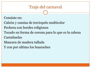 Traje del carnaval

Consiste en:
Calzón y camisa de terciopelo multicolor
Pechera con bordes religiosos
Tocado en forma de corona para lo que es la cabeza
Castañuelas
Mascara de madera tallada
Y con por ultimo los huaraches
 