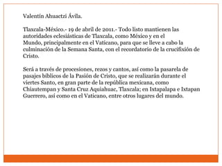 Valentín Ahuactzi Ávila.

Tlaxcala-México.- 19 de abril de 2011.- Todo listo mantienen las
autoridades eclesiásticas de Tlaxcala, como México y en el
Mundo, principalmente en el Vaticano, para que se lleve a cabo la
culminación de la Semana Santa, con el recordatorio de la crucifixión de
Cristo.

Será a través de procesiones, rezos y cantos, así como la pasarela de
pasajes bíblicos de la Pasión de Cristo, que se realizarán durante el
viertes Santo, en gran parte de la república mexicana, como
Chiautempan y Santa Cruz Aquiahuac, Tlaxcala; en Ixtapalapa e Ixtapan
Guerrero, así como en el Vaticano, entre otros lugares del mundo.
 