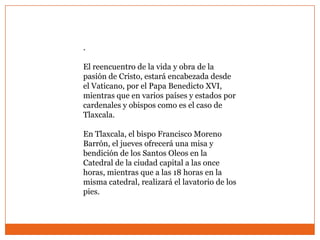 .

El reencuentro de la vida y obra de la
pasión de Cristo, estará encabezada desde
el Vaticano, por el Papa Benedicto XVI,
mientras que en varios países y estados por
cardenales y obispos como es el caso de
Tlaxcala.

En Tlaxcala, el bispo Francisco Moreno
Barrón, el jueves ofrecerá una misa y
bendición de los Santos Oleos en la
Catedral de la ciudad capital a las once
horas, mientras que a las 18 horas en la
misma catedral, realizará el lavatorio de los
pies.
 