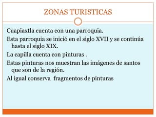 ZONAS TURISTICAS

Cuapiaxtla cuenta con una parroquia.
Esta parroquia se inició en el siglo XVII y se continúa
 hasta el siglo XIX.
La capilla cuenta con pinturas .
Estas pinturas nos muestran las imágenes de santos
 que son de la región.
Al igual conserva fragmentos de pinturas
 