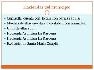 Haciendas del municipio

 Cupiaxtla cuenta con lo que son barias capillas.
 Muchas de ellas cuentan o contaban con animales.
 Unas de ellas son:
 Hacienda Asunción La Rascona
 Hacienda Asunción La Rascona
 Ex-hacienda Santa María Zoapila.
 