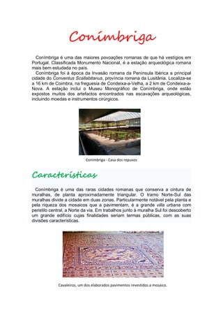 Conímbriga
  Conímbriga é uma das maiores povoações romanas de que há vestígios em
Portugal. Classificada Monumento Nacional, é a estação arqueológica romana
mais bem estudada no país.
  Conímbriga foi à época da Invasão romana da Península Ibérica a principal
cidade do Conventus Scallabitanus, província romana da Lusitânia. Localiza-se
a 16 km de Coimbra, na freguesia de Condeixa-a-Velha, a 2 km de Condeixa-a-
Nova. A estação inclui o Museu Monográfico de Conímbriga, onde estão
expostos muitos dos artefactos encontrados nas escavações arqueológicas,
incluindo moedas e instrumentos cirúrgicos.




                            Conímbriga - Casa dos repuxos


Características
  Conímbriga é uma das raras cidades romanas que conserva a cintura de
muralhas, de planta aproximadamente triangular. O tramo Norte-Sul das
muralhas divide a cidade em duas zonas. Particularmente notável pela planta e
pela riqueza dos mosaicos que a pavimentam, é a grande villa urbana com
peristilo central, a Norte da via. Em trabalhos junto à muralha Sul foi descoberto
um grande edifício cujas finalidades seriam termas públicas, com as suas
divisões características.




             Cavaleiros, um dos elaborados pavimentos revestidos a mosaico.
 