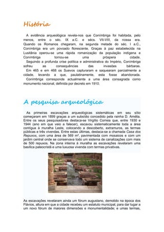 História
  A evidência arqueológica revela-nos que Conímbriga foi habitada, pelo
menos, entre o séc. IX a.C. e sécs. VII-VIII, da nossa era.
Quando os Romanos chegaram, na segunda metade do séc. I a.C.,
Conímbriga era um povoado florescente. Graças à paz estabelecida na
Lusitânia operou-se uma rápida romanização da população indígena e
Conímbriga         tornou-se           uma           próspera        cidade.
  Seguindo a profunda crise política e administrativa do Império, Conímbriga
sofreu      as      consequências         das        invasões      bárbaras.
  Em 465 e em 468 os Suevos capturaram e saquearam parcialmente a
cidade, levando a que, paulatinamente, esta fosse abandonada.
  Conímbriga corresponde actualmente a uma área consagrada como
monumento nacional, definida por decreto em 1910.




A pesquisa arqueológica
  As primeiras escavações arqueológicas sistemáticas em seu sítio
começaram em 1899 graças a um subsídio concedido pela rainha D. Amélia.
Entre os seus pesquisadores destaca-se Virgílio Correia que, entre 1930 e
1944 (ano em que veio a falecer), escavou sistematicamente toda a área
contígua à muralha Leste, colocando a descoberto, extramuros, as termas
públicas e três vivendas. Entre estas últimas, destaca-se a chamada Casa dos
Repuxos, com uma área de 569 m², pavimentada com mosaicos e com um
jardim central onde se conservava todo um sistema de canalizações com mais
de 500 repuxos. Na zona interna à muralha as escavações revelaram uma
basílica paleocristã e uma luxuosa vivenda com termas privativas.




As escavações revelaram ainda um fórum augustano, demolido na época dos
Flávios, altura em que a cidade recebeu um estatuto municipal, para dar lugar a
um novo fórum de maiores dimensões e monumentalidade; e umas termas,
 