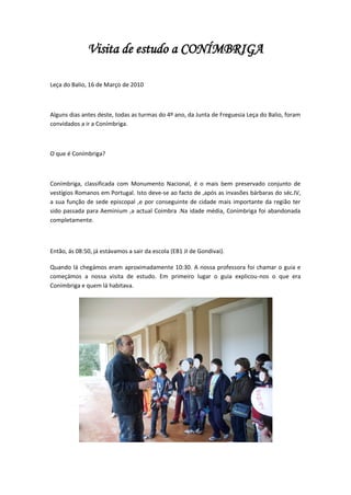 Visita de estudo a CONÍMBRIGA

Leça do Balio, 16 de Março de 2010



Alguns dias antes deste, todas as turmas do 4º ano, da Junta de Freguesia Leça do Balio, foram
convidados a ir a Conímbriga.



O que é Conímbriga?



Conímbriga, classificada com Monumento Nacional, é o mais bem preservado conjunto de
vestígios Romanos em Portugal. Isto deve-se ao facto de ,após as invasões bárbaras do séc.IV,
a sua função de sede episcopal ,e por conseguinte de cidade mais importante da região ter
sido passada para Aeminium ,a actual Coimbra .Na idade média, Conímbriga foi abandonada
completamente.



Então, ás 08:50, já estávamos a sair da escola (EB1 JI de Gondivai).

Quando lá chegámos eram aproximadamente 10:30. A nossa professora foi chamar o guia e
começámos a nossa visita de estudo. Em primeiro lugar o guia explicou-nos o que era
Conímbriga e quem lá habitava.
 