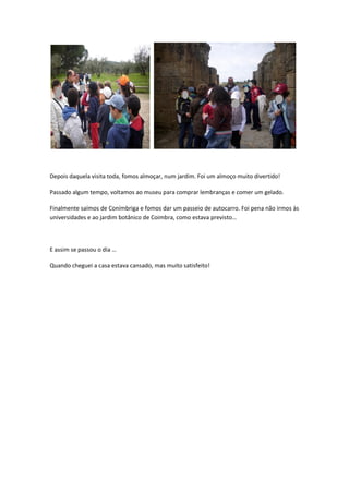 Depois daquela visita toda, fomos almoçar, num jardim. Foi um almoço muito divertido!

Passado algum tempo, voltamos ao museu para comprar lembranças e comer um gelado.

Finalmente saímos de Conímbriga e fomos dar um passeio de autocarro. Foi pena não irmos às
universidades e ao jardim botânico de Coimbra, como estava previsto…



E assim se passou o dia …

Quando cheguei a casa estava cansado, mas muito satisfeito!
 