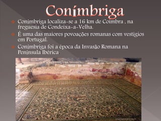    Conímbriga localiza-se a 16 km de Coimbra , na
    freguesia de Condeixa-a-Velha.
   É uma das maiores povoações romanas com vestígios
    em Portugal.
   Conímbriga foi a época da Invasão Romana na
    Península Ibérica.
 