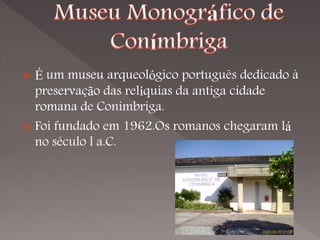  É um museu arqueológico português dedicado à
  preservação das relíquias da antiga cidade
  romana de Conimbriga.
 Foi fundado em 1962.Os romanos chegaram lá
  no século l a.C.
 
