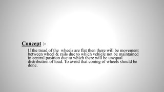 Concept :-
If the tread of the wheels are flat then there will be movement
between wheel & rails due to which vehicle not be maintained
in central position due to which there will be unequal
distribution of load. To avoid that coning of wheels should be
done.
 