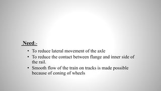 Need:-
• To reduce lateral movement of the axle
• To reduce the contact between flange and inner side of
the rail.
• Smooth flow of the train on tracks is made possible
because of coning of wheels
 