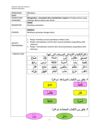 Dokumen Instrumen Contoh 2
Kemahiran Membaca


KEMAHIRAN             Membaca
BAND                  3
PERNYATAAN            Mengetahui , memahami dan memberikan respons terhadap perkara yang
STANDARD              didengar-ditutur,dibaca dan ditulis.
                      B3DB1
DESKRIPTOR            Membaca perkataan.

                      B3DB1E1
EVIDENS               Membaca perkataan dengan betul.


                      1. Pelajar membaca senarai perkataan melalui carta.
                      2. Pelajar memadankan sinonim dari senarai perkataan yang dibaca oleh
AKTIVITI
                         rakannya.
PENTAKSIRAN
                      3. Pelajar memadankan antonim dari senarai perkataan yang dibaca oleh
                         rakannya.

 CONTOH ITEM                                       : ‫١.اقرأ الكلمات التية في المربعات التي تليها‬
                             ٌ َ  َ 
                              ‫صباح‬         ٌ‫ول َد‬
                                                َ          ٌ َ  َ 
                                                            ‫مساء‬      ٌ ْ ِ 
                                                                       ‫صديق طالب ابن‬
                                                                              ٌ ِ  َ   ٌ ْ ِ  َ 
                             َ  َ 
                               ‫رج َع‬    ‫درس‬
                                        َ  َ  َ            ٌ َ  ِ  َ 
                                                            ‫عائلة‬          ‫أ  ُسرة‬
                                                                          ٌ َ  ْ        ٌ ْ ِ 
                                                                                         ‫بنت‬                  ٌ‫تلميذ‬
                                                                                                                ْ ِ  ْ ِ 
                               َ  َ 
                                 ‫فاز‬     َ  َ  َ 
                                           ‫نج ح‬            ُ  ْ ُ  َ 
                                                             ‫يقوم‬        ُ  ِ  ْ َ 
                                                                           ‫يجلس‬       َ  َّ‫ َ  َ ع‬
                                                                                        ‫تعلم‬                  َ ‫دخل‬
                                                                                                                 َ  َ 
                             َ  َ  َ 
                               ‫وراء‬      َ  ْ َ 
                                           ‫فوق‬                 ‫أ  َمام‬
                                                             َ  َ          َ  ْ َ 
                                                                             ‫تحت‬      َ  َ  َ 
                                                                                        ‫خرج‬                  َ ‫ذهب‬
                                                                                                                َ  َ 

                                                           : ‫٢. وفق بين الكلمات المترادفة ثم اقرأ‬
                                                    ‫نجح‬                                              ٌ ْ ِ  ْ ِ 
                                                                                                      ‫تلميذ‬

                                                    ٌ ِ  َ 
                                                     ‫طالب‬                                             ‫فاز‬

                                                    ٌ َ  ِ  َ 
                                                     ‫عائلة‬                                            ‫أ  ُسرة‬
                                                                                                     ٌ َ  ْ

                                                           : ‫٣. وفق بين الكلمات المتضادة ثم اقرأ‬

                              ٌ ْ
                               ‫بنت‬                                         َ  َ  َ 
                                                                             ‫دخل‬
                                                       7
 