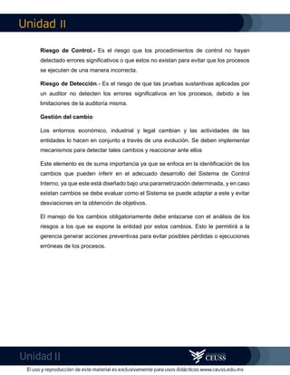 II
II
Riesgo de Control.- Es el riesgo que los procedimientos de control no hayan
detectado errores significativos o que estos no existan para evitar que los procesos
se ejecuten de una manera incorrecta.
Riesgo de Detección.- Es el riesgo de que las pruebas sustantivas aplicadas por
un auditor no detecten los errores significativos en los procesos, debido a las
limitaciones de la auditoría misma.
Gestión del cambio
Los entornos económico, industrial y legal cambian y las actividades de las
entidades lo hacen en conjunto a través de una evolución. Se deben implementar
mecanismos para detectar tales cambios y reaccionar ante ellos
Este elemento es de suma importancia ya que se enfoca en la identificación de los
cambios que pueden inferir en el adecuado desarrollo del Sistema de Control
Interno, ya que este está diseñado bajo una parametrización determinada, y en caso
existan cambios se debe evaluar como el Sistema se puede adaptar a este y evitar
desviaciones en la obtención de objetivos.
El manejo de los cambios obligatoriamente debe enlazarse con el análisis de los
riesgos a los que se expone la entidad por estos cambios. Esto le permitirá a la
gerencia generar acciones preventivas para evitar posibles pérdidas o ejecuciones
erróneas de los procesos.
 