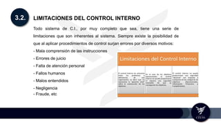 3.2. LIMITACIONES DEL CONTROL INTERNO
Todo sistema de C.I., por muy completo que sea, tiene una serie de
limitaciones que son inherentes al sistema. Siempre existe la posibilidad de
que al aplicar procedimientos de control surjan errores por diversos motivos:
- Mala comprensión de las instrucciones
- Errores de juicio
- Falta de atención personal
- Fallos humanos
- Malos entendidos
- Negligencia
- Fraude, etc