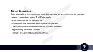 Técnicas de prevención
Están destinadas a proporcionar una seguridad razonable de que únicamente se reconocen y
procesan transacciones válidas. P. ej. Podemos citar:
- Autorización de todas las transacciones
- Procedimientos de validación de datos previa a su proceso
- Doble verificación de datos introducidos en el sistema informático
- Segregación y rotación de funciones
- Normas y procedimientos claramente definidos